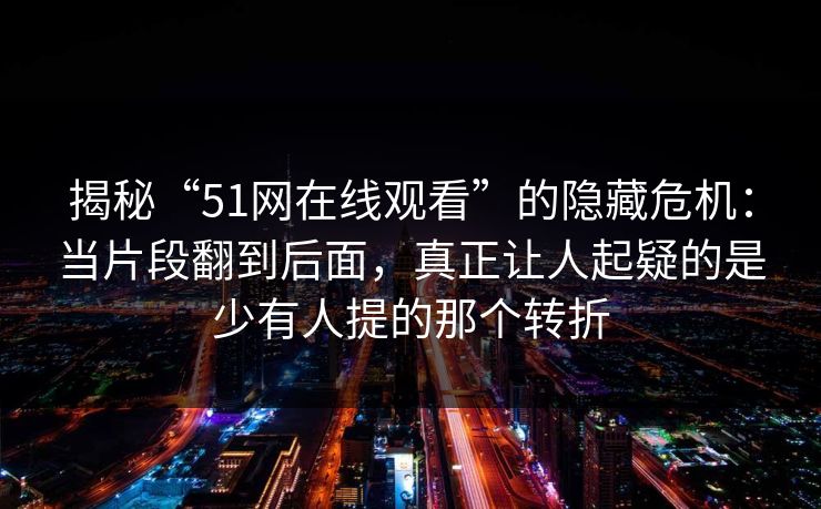 揭秘“51网在线观看”的隐藏危机：当片段翻到后面，真正让人起疑的是少有人提的那个转折