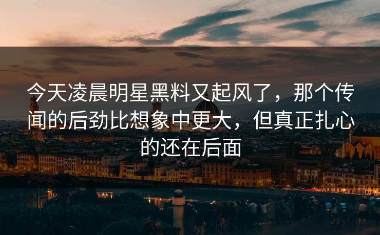 今天凌晨明星黑料又起风了，那个传闻的后劲比想象中更大，但真正扎心的还在后面