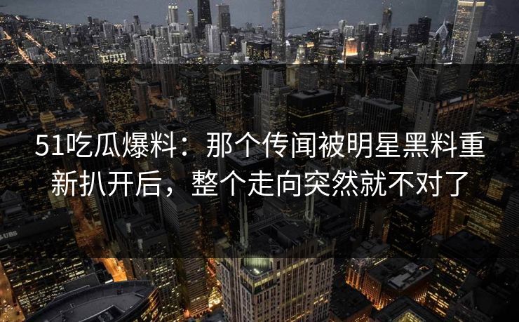 51吃瓜爆料：那个传闻被明星黑料重新扒开后，整个走向突然就不对了