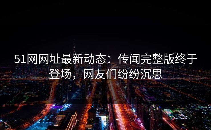 51网网址最新动态：传闻完整版终于登场，网友们纷纷沉思