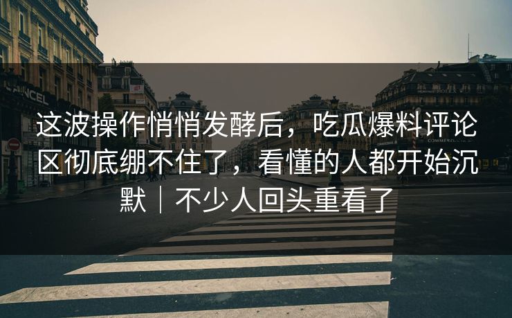 这波操作悄悄发酵后，吃瓜爆料评论区彻底绷不住了，看懂的人都开始沉默｜不少人回头重看了