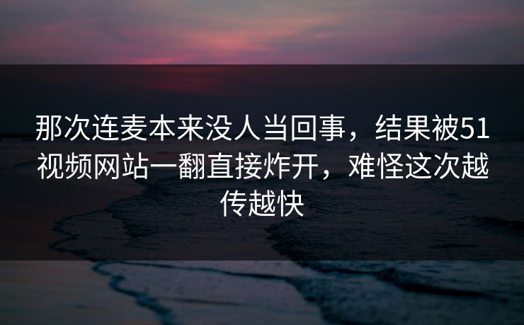 那次连麦本来没人当回事，结果被51视频网站一翻直接炸开，难怪这次越传越快